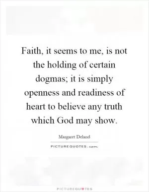 Faith, it seems to me, is not the holding of certain dogmas; it is simply openness and readiness of heart to believe any truth which God may show Picture Quote #1