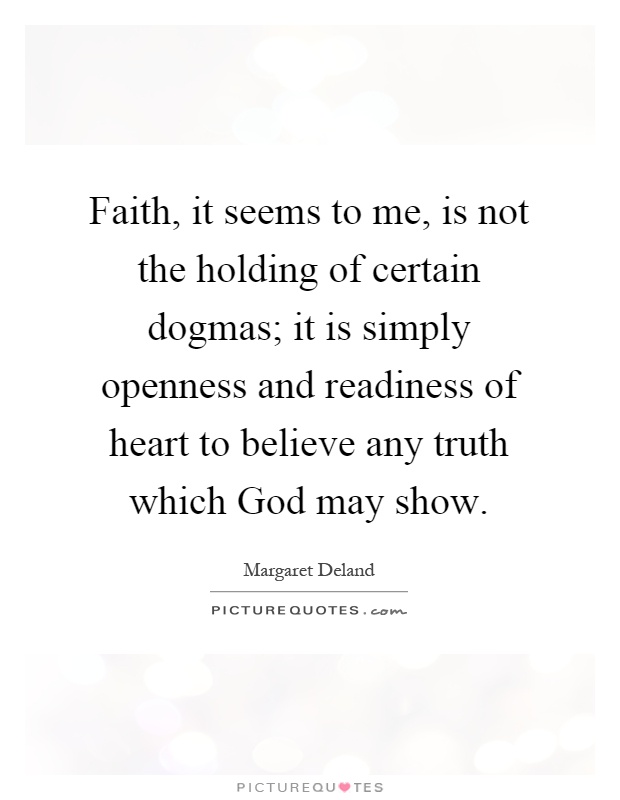 Faith, it seems to me, is not the holding of certain dogmas; it is simply openness and readiness of heart to believe any truth which God may show Picture Quote #1
