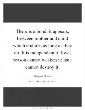 There is a bond, it appears, between mother and child which endures as long as they do. It is independent of love; reason cannot weaken it; hate cannot destroy it Picture Quote #1
