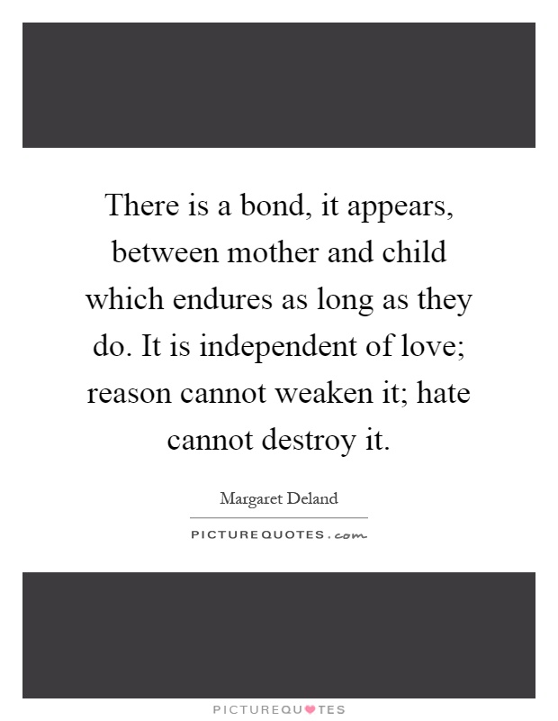 There is a bond, it appears, between mother and child which endures as long as they do. It is independent of love; reason cannot weaken it; hate cannot destroy it Picture Quote #1