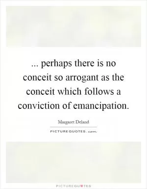... perhaps there is no conceit so arrogant as the conceit which follows a conviction of emancipation Picture Quote #1