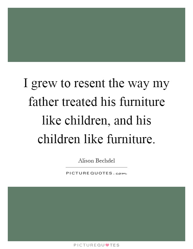 I grew to resent the way my father treated his furniture like children, and his children like furniture Picture Quote #1