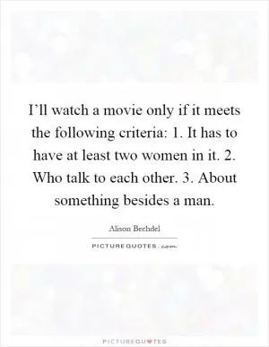 I’ll watch a movie only if it meets the following criteria: 1. It has to have at least two women in it. 2. Who talk to each other. 3. About something besides a man Picture Quote #1
