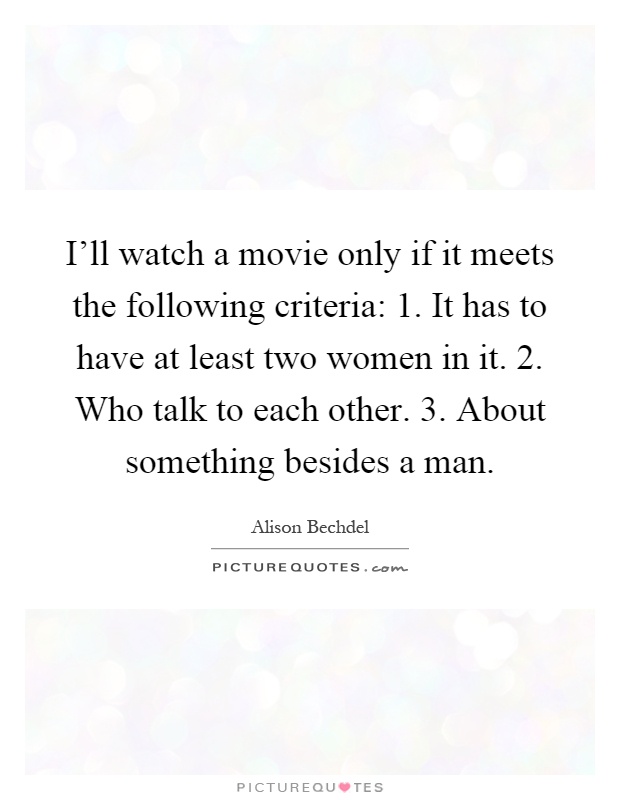 I'll watch a movie only if it meets the following criteria: 1. It has to have at least two women in it. 2. Who talk to each other. 3. About something besides a man Picture Quote #1