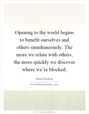 Opening to the world begins to benefit ourselves and others simultaneously. The more we relate with others, the more quickly we discover where we’re blocked Picture Quote #1