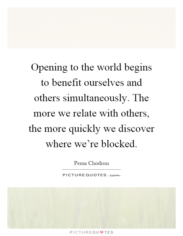 Opening to the world begins to benefit ourselves and others simultaneously. The more we relate with others, the more quickly we discover where we're blocked Picture Quote #1