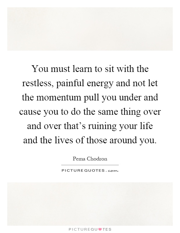 You must learn to sit with the restless, painful energy and not let the momentum pull you under and cause you to do the same thing over and over that's ruining your life and the lives of those around you Picture Quote #1