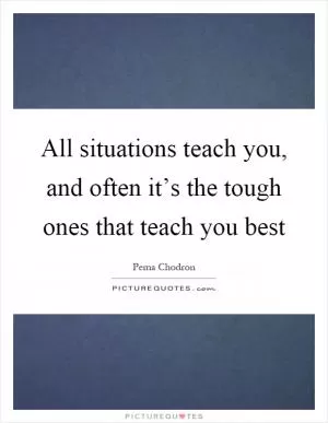 All situations teach you, and often it’s the tough ones that teach you best Picture Quote #1