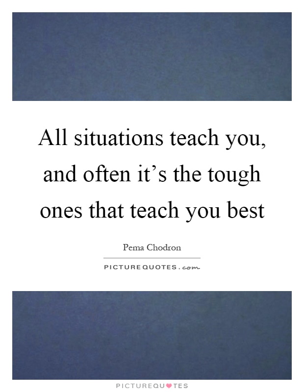 All situations teach you, and often it's the tough ones that teach you best Picture Quote #1