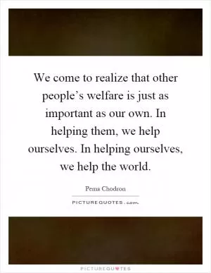 We come to realize that other people’s welfare is just as important as our own. In helping them, we help ourselves. In helping ourselves, we help the world Picture Quote #1