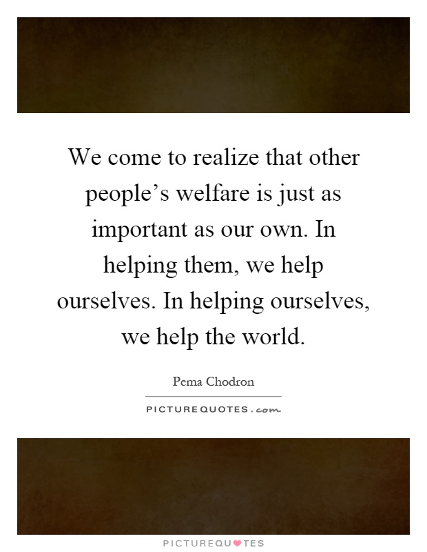 We come to realize that other people's welfare is just as important as our own. In helping them, we help ourselves. In helping ourselves, we help the world Picture Quote #1