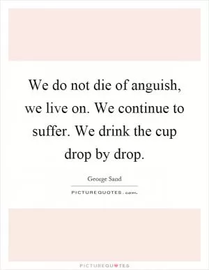 We do not die of anguish, we live on. We continue to suffer. We drink the cup drop by drop Picture Quote #1