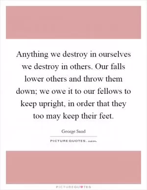 Anything we destroy in ourselves we destroy in others. Our falls lower others and throw them down; we owe it to our fellows to keep upright, in order that they too may keep their feet Picture Quote #1