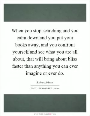 When you stop searching and you calm down and you put your books away, and you confront yourself and see what you are all about, that will bring about bliss faster than anything you can ever imagine or ever do Picture Quote #1