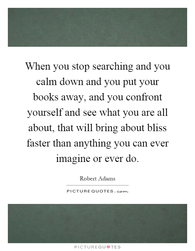 When you stop searching and you calm down and you put your books away, and you confront yourself and see what you are all about, that will bring about bliss faster than anything you can ever imagine or ever do Picture Quote #1