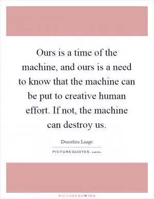 Ours is a time of the machine, and ours is a need to know that the machine can be put to creative human effort. If not, the machine can destroy us Picture Quote #1