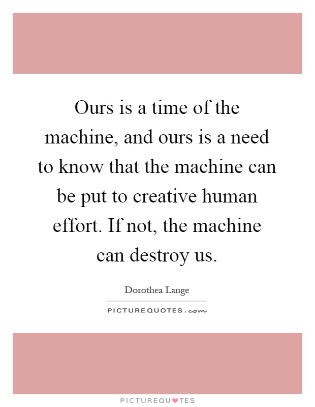 Ours is a time of the machine, and ours is a need to know that the machine can be put to creative human effort. If not, the machine can destroy us Picture Quote #1
