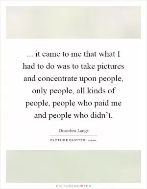 ... it came to me that what I had to do was to take pictures and concentrate upon people, only people, all kinds of people, people who paid me and people who didn’t Picture Quote #1
