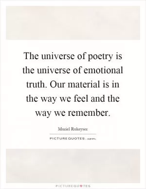 The universe of poetry is the universe of emotional truth. Our material is in the way we feel and the way we remember Picture Quote #1