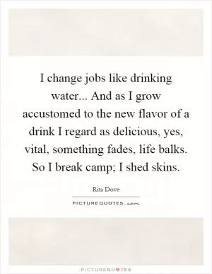 I change jobs like drinking water... And as I grow accustomed to the new flavor of a drink I regard as delicious, yes, vital, something fades, life balks. So I break camp; I shed skins Picture Quote #1