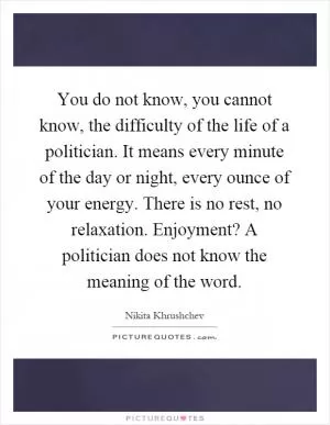 You do not know, you cannot know, the difficulty of the life of a politician. It means every minute of the day or night, every ounce of your energy. There is no rest, no relaxation. Enjoyment? A politician does not know the meaning of the word Picture Quote #1