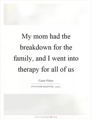 My mom had the breakdown for the family, and I went into therapy for all of us Picture Quote #1