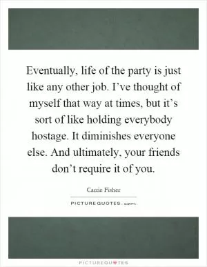Eventually, life of the party is just like any other job. I’ve thought of myself that way at times, but it’s sort of like holding everybody hostage. It diminishes everyone else. And ultimately, your friends don’t require it of you Picture Quote #1