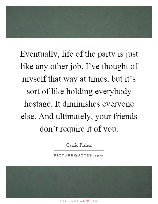 Eventually, life of the party is just like any other job. I've thought of myself that way at times, but it's sort of like holding everybody hostage. It diminishes everyone else. And ultimately, your friends don't require it of you Picture Quote #1