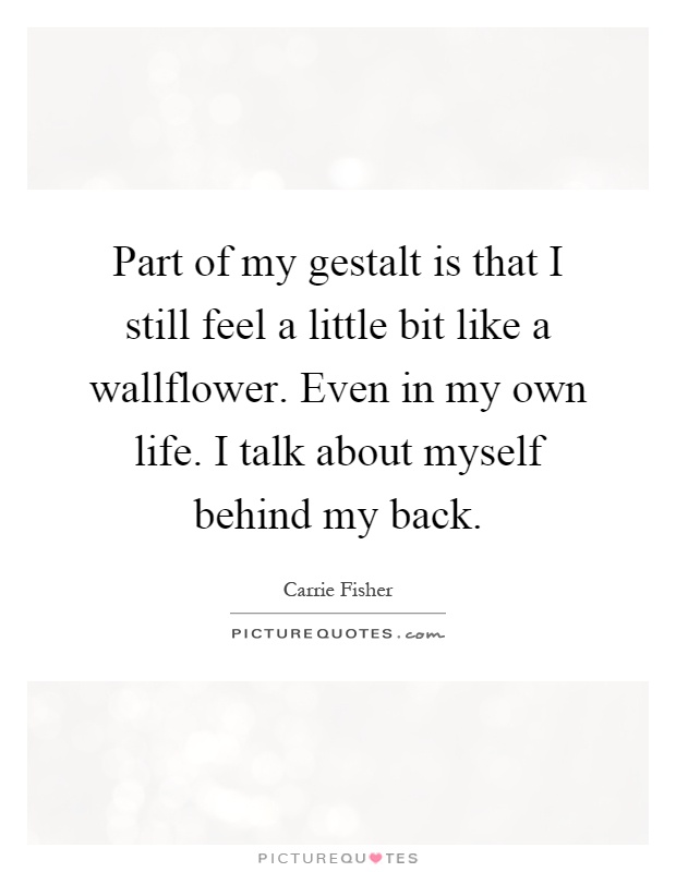 Part of my gestalt is that I still feel a little bit like a wallflower. Even in my own life. I talk about myself behind my back Picture Quote #1