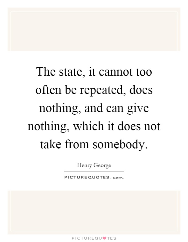 The state, it cannot too often be repeated, does nothing, and can give nothing, which it does not take from somebody Picture Quote #1