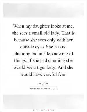 When my daughter looks at me, she sees a small old lady. That is because she sees only with her outside eyes. She has no chuming, no inside knowing of things. If she had chuming she would see a tiger lady. And she would have careful fear Picture Quote #1