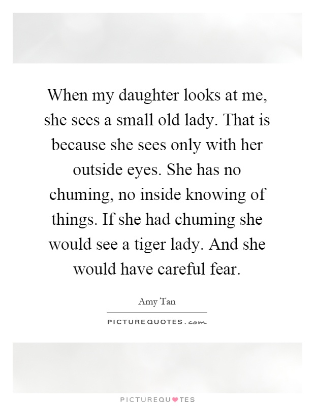 When my daughter looks at me, she sees a small old lady. That is because she sees only with her outside eyes. She has no chuming, no inside knowing of things. If she had chuming she would see a tiger lady. And she would have careful fear Picture Quote #1