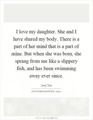I love my daughter. She and I have shared my body. There is a part of her mind that is a part of mine. But when she was born, she sprang from me like a slippery fish, and has been swimming away ever since Picture Quote #1