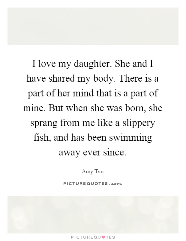 I love my daughter. She and I have shared my body. There is a part of her mind that is a part of mine. But when she was born, she sprang from me like a slippery fish, and has been swimming away ever since Picture Quote #1