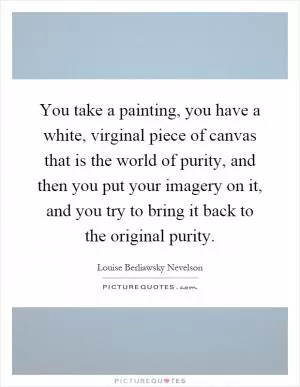 You take a painting, you have a white, virginal piece of canvas that is the world of purity, and then you put your imagery on it, and you try to bring it back to the original purity Picture Quote #1