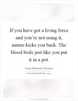 If you have got a living force and you’re not using it, nature kicks you back. The blood boils just like you put it in a pot Picture Quote #1
