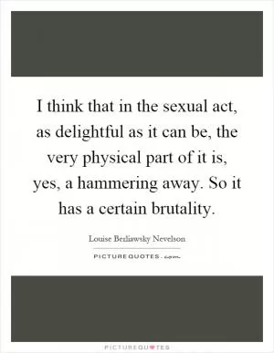 I think that in the sexual act, as delightful as it can be, the very physical part of it is, yes, a hammering away. So it has a certain brutality Picture Quote #1
