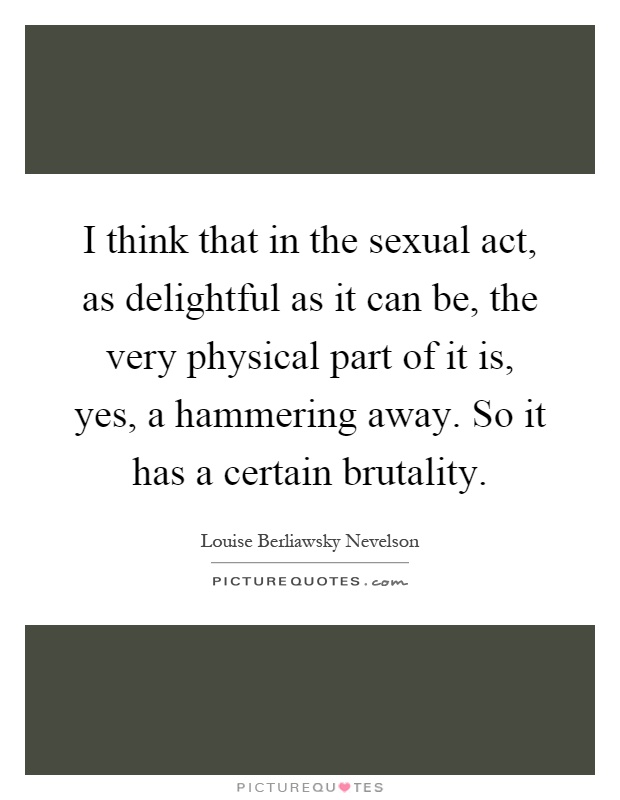 I think that in the sexual act, as delightful as it can be, the very physical part of it is, yes, a hammering away. So it has a certain brutality Picture Quote #1