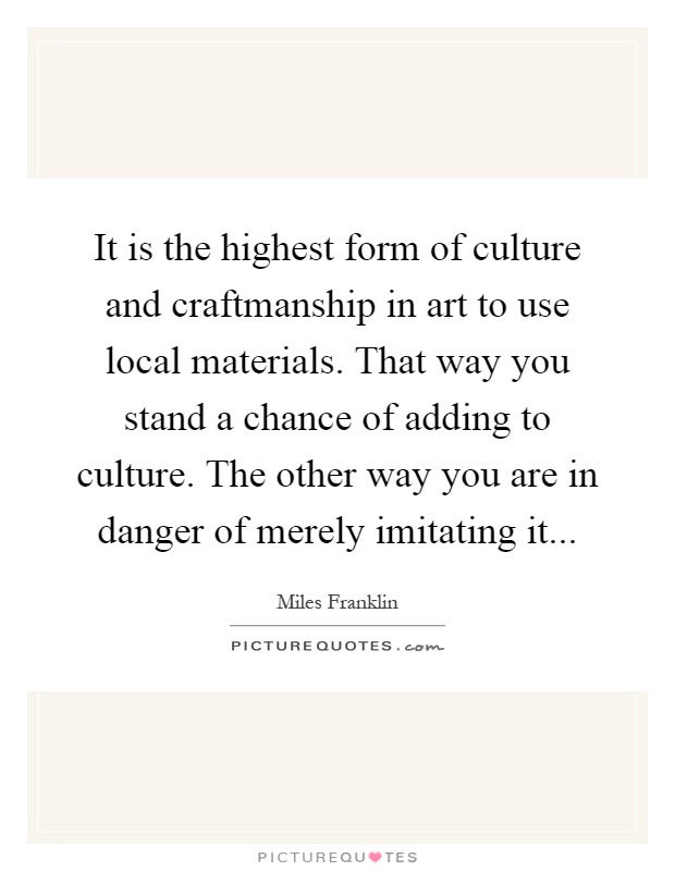 It is the highest form of culture and craftmanship in art to use local materials. That way you stand a chance of adding to culture. The other way you are in danger of merely imitating it Picture Quote #1