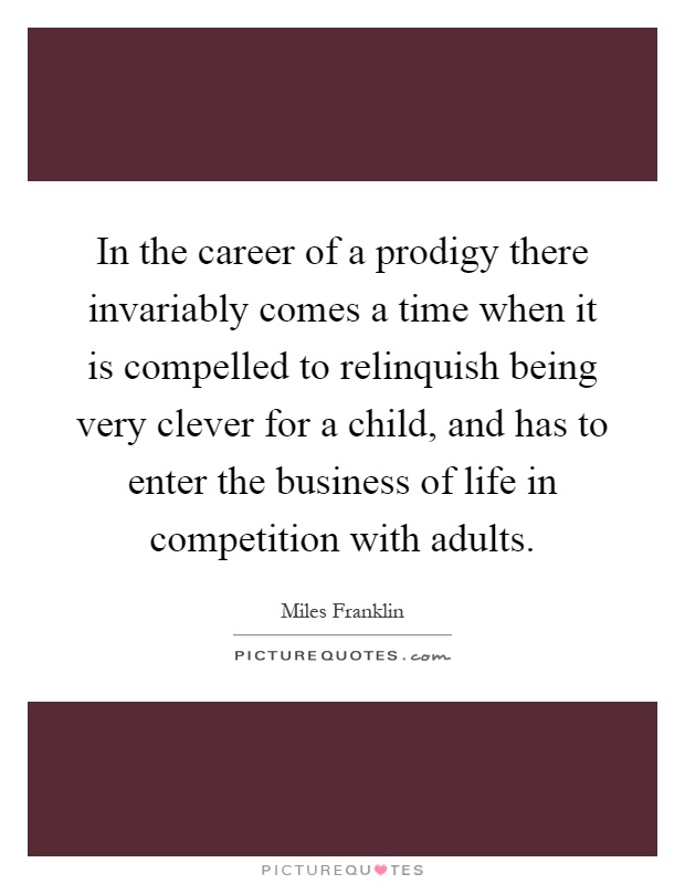 In the career of a prodigy there invariably comes a time when it is compelled to relinquish being very clever for a child, and has to enter the business of life in competition with adults Picture Quote #1