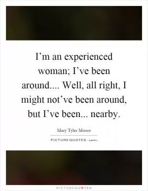 I’m an experienced woman; I’ve been around.... Well, all right, I might not’ve been around, but I’ve been... nearby Picture Quote #1