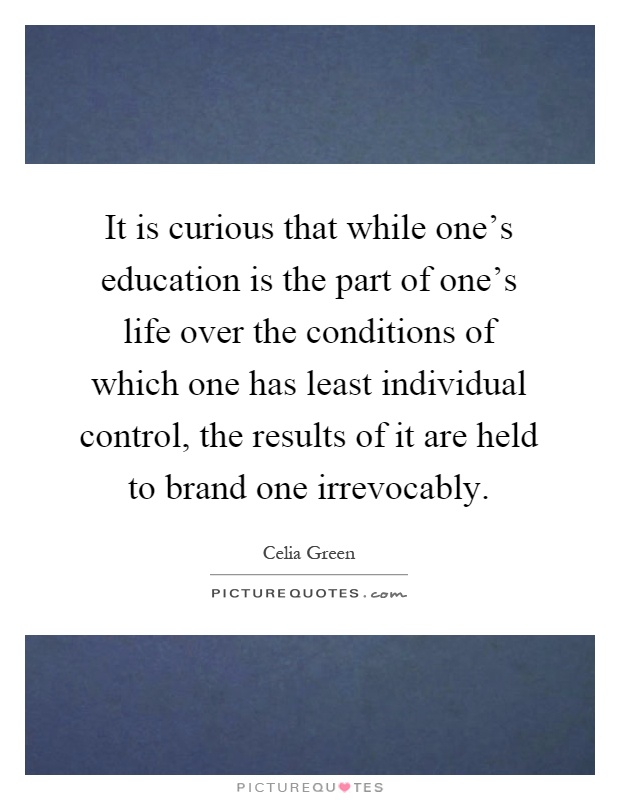 It is curious that while one's education is the part of one's life over the conditions of which one has least individual control, the results of it are held to brand one irrevocably Picture Quote #1