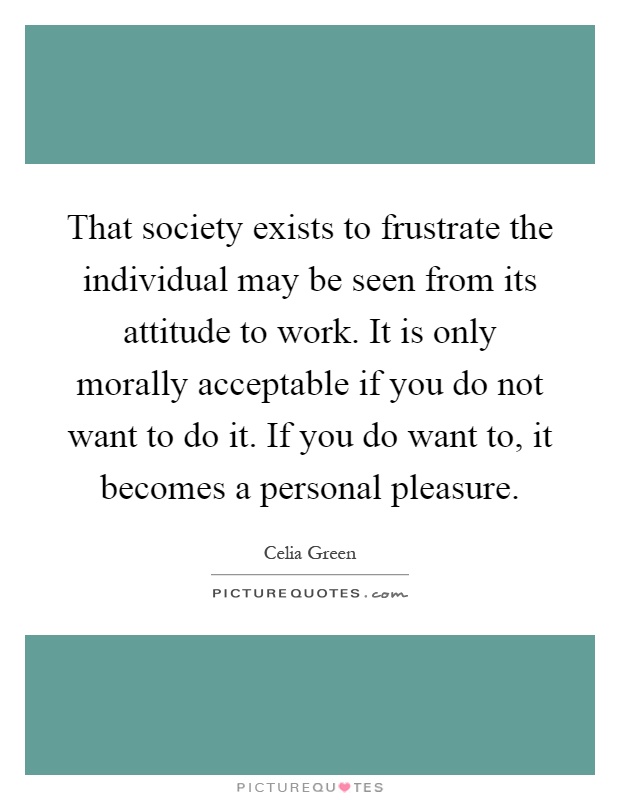 That society exists to frustrate the individual may be seen from its attitude to work. It is only morally acceptable if you do not want to do it. If you do want to, it becomes a personal pleasure Picture Quote #1