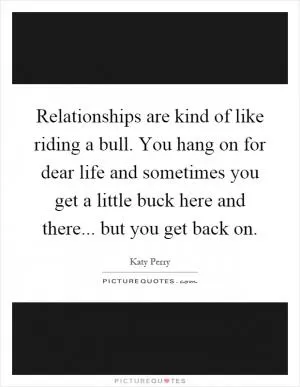 Relationships are kind of like riding a bull. You hang on for dear life and sometimes you get a little buck here and there... but you get back on Picture Quote #1