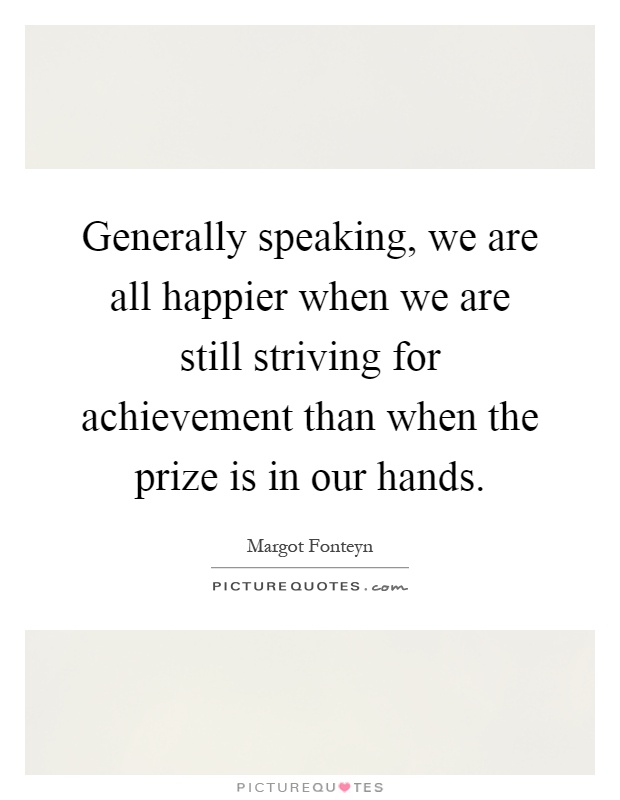 Generally speaking, we are all happier when we are still striving for achievement than when the prize is in our hands Picture Quote #1