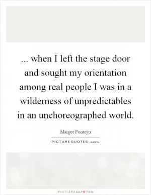 ... when I left the stage door and sought my orientation among real people I was in a wilderness of unpredictables in an unchoreographed world Picture Quote #1