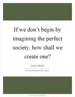 If we don’t begin by imagining the perfect society, how shall we create one? Picture Quote #1