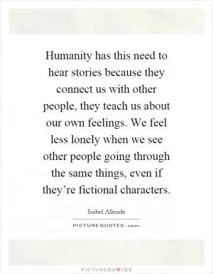 Humanity has this need to hear stories because they connect us with other people, they teach us about our own feelings. We feel less lonely when we see other people going through the same things, even if they’re fictional characters Picture Quote #1