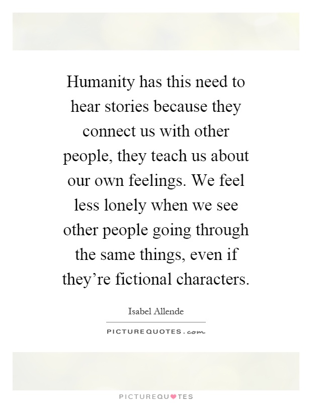 Humanity has this need to hear stories because they connect us with other people, they teach us about our own feelings. We feel less lonely when we see other people going through the same things, even if they're fictional characters Picture Quote #1