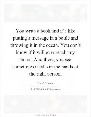 You write a book and it’s like putting a message in a bottle and throwing it in the ocean. You don’t know if it will ever reach any shores. And there, you see, sometimes it falls in the hands of the right person Picture Quote #1